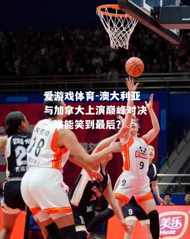 澳大利亚与加拿大上演巅峰对决，谁能笑到最后？